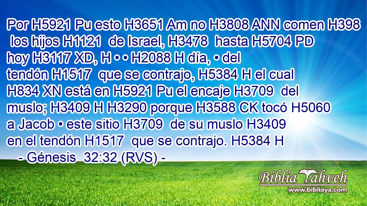 Por H5921 Pu esto H3651 Am no H3808 ANN comen H398  los hijos H1121  de Israel, H3478  hasta H5704 PD hoy H3117 XD, H • • H2088 H día, • del tendón H1517  que se contrajo, H5384 H el cual H834 XN está en H5921 Pu el encaje H3709  del muslo; H3409 H H3290 porque H3588 CK tocó H5060  a Jacob • este sitio H3709  de su muslo H3409  en el tendón H1517  que se contrajo. H5384 H 