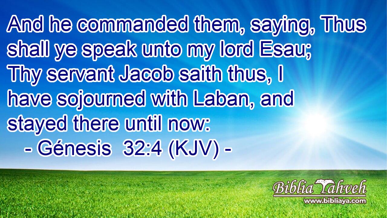 And he commanded them, saying, Thus shall ye speak unto my lord Esau; Thy servant Jacob saith thus, I have sojourned with Laban, and stayed there until now: