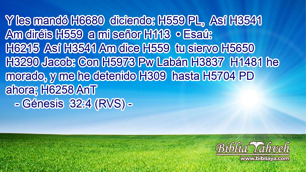 Y les mandó H6680  diciendo: H559 PL,  Así H3541 Am diréis H559  a mi señor H113  • Esaú: H6215  Así H3541 Am dice H559  tu siervo H5650  H3290 Jacob: Con H5973 Pw Labán H3837  H1481 he morado, y me he detenido H309  hasta H5704 PD ahora; H6258 AnT 