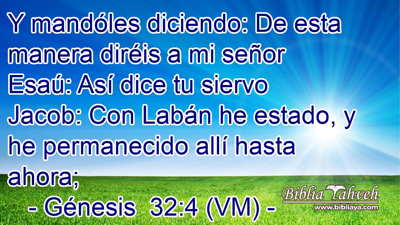  Y mandóles diciendo: De esta manera diréis a mi señor Esaú: Así dice tu siervo Jacob: Con Labán he estado, y he permanecido allí hasta ahora; 