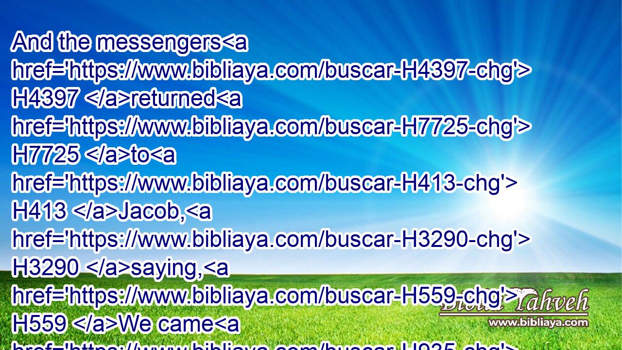 And the messengers H4397 returned H7725 to H413 Jacob, H3290 saying, H559 We came H935 to H413 thy brother H251 Esau, H6215 and also H1571 he cometh H1980 to meet H7125 thee, and four H702 hundred H3967 men H376 with H5973 him.