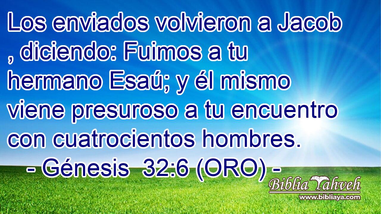  Los enviados volvieron a Jacob , diciendo: Fuimos a tu hermano Esaú; y él mismo viene presuroso a tu encuentro con cuatrocientos hombres. 