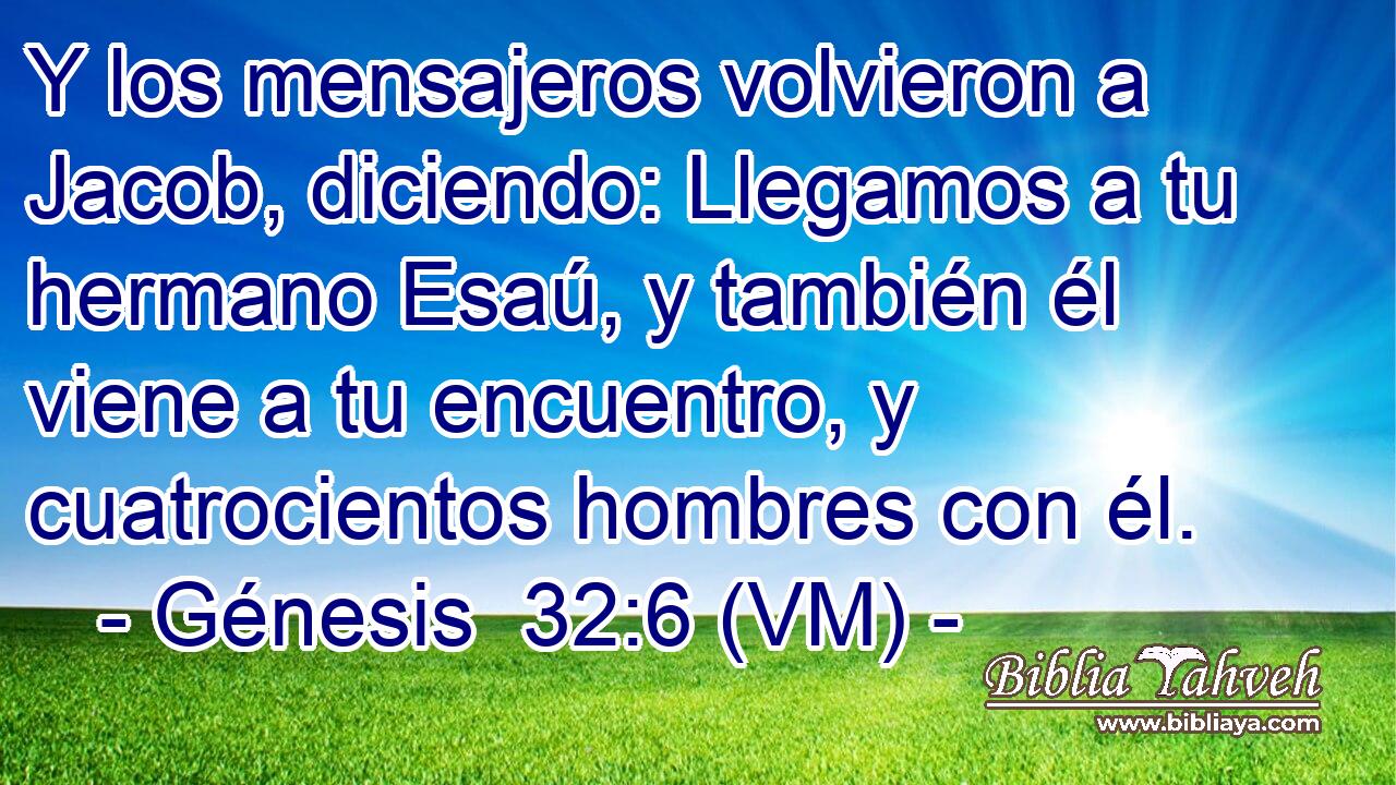  Y los mensajeros volvieron a Jacob, diciendo: Llegamos a tu hermano Esaú, y también él viene a tu encuentro, y cuatrocientos hombres con él. 