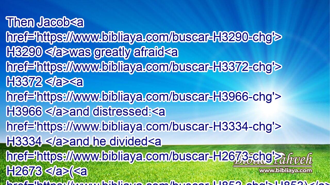 Then Jacob H3290 was greatly afraid H3372  H3966 and distressed: H3334 and he divided H2673 (H853) the people H5971 that H834 was with H854 him, and the flocks, H6629 and herds, H1241 and the camels, H1581 into two H8147 bands;H4264