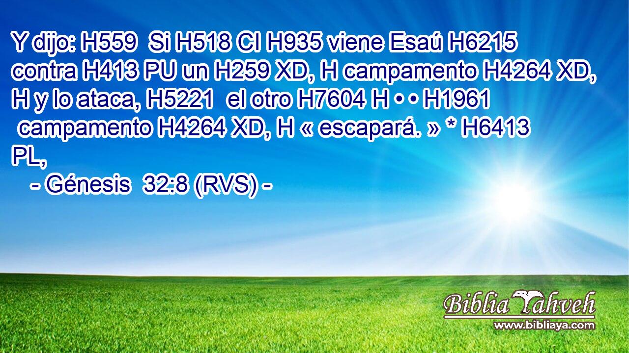 Y dijo: H559  Si H518 CI H935 viene Esaú H6215  contra H413 PU un H259 XD, H campamento H4264 XD, H y lo ataca, H5221  el otro H7604 H • • H1961  campamento H4264 XD, H « escapará. » * H6413 PL,  