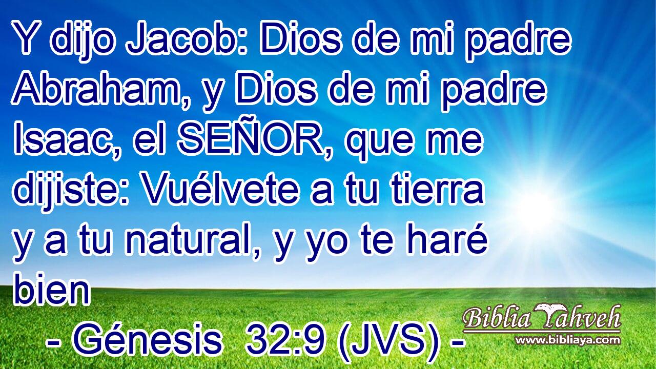 Y dijo Jacob: Dios de mi padre Abraham, y Dios de mi padre Isaac, el SEÑOR, que me dijiste: Vuélvete a tu tierra y a tu natural, y yo te haré bien