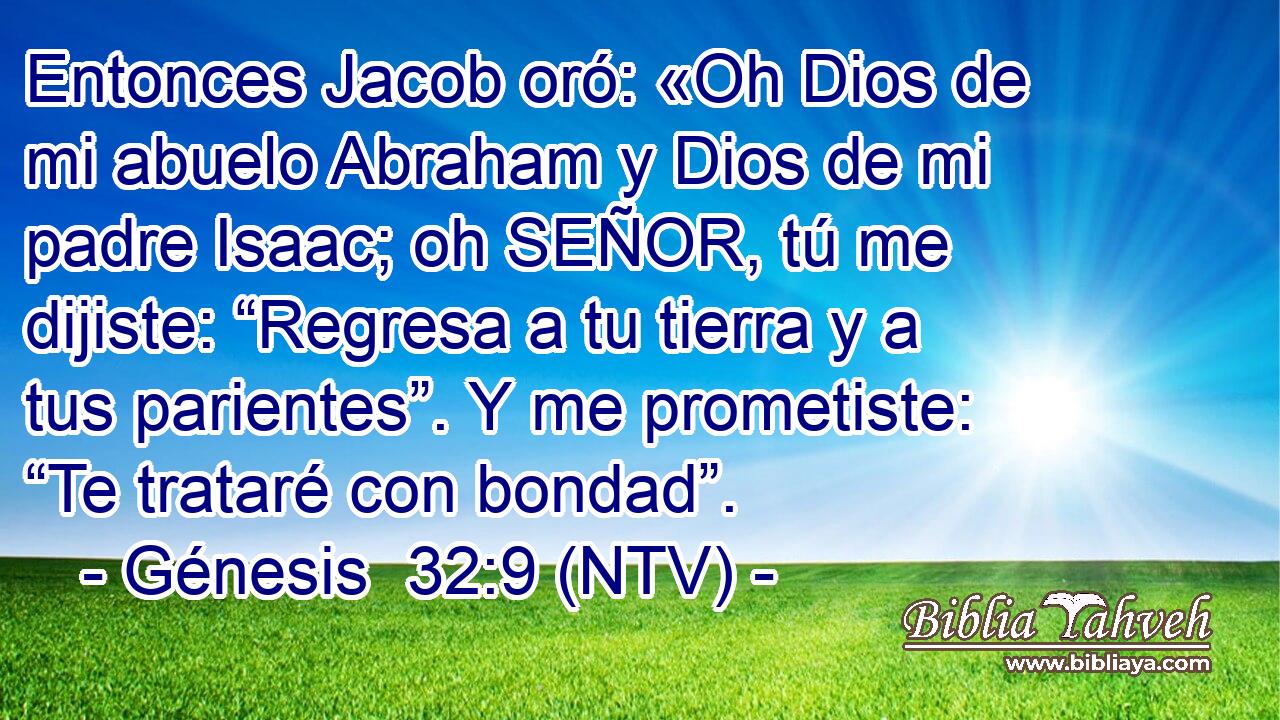 Entonces Jacob oró: «Oh Dios de mi abuelo Abraham y Dios de mi padre Isaac; oh SEÑOR, tú me dijiste: “Regresa a tu tierra y a tus parientes”. Y me prometiste: “Te trataré con bondad”.