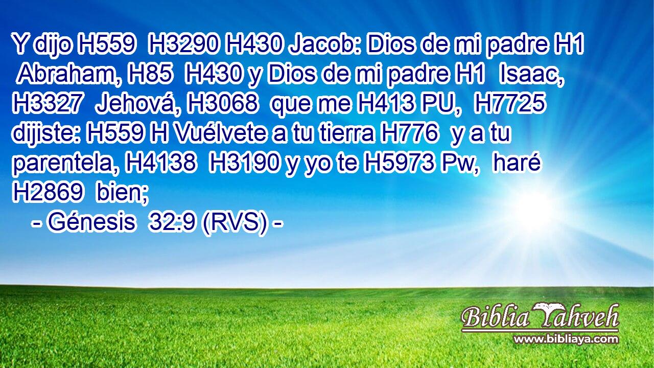 Y dijo H559  H3290 H430 Jacob: Dios de mi padre H1  Abraham, H85  H430 y Dios de mi padre H1  Isaac, H3327  Jehová, H3068  que me H413 PU,  H7725 dijiste: H559 H Vuélvete a tu tierra H776  y a tu parentela, H4138  H3190 y yo te H5973 Pw,  haré H2869  bien; 
