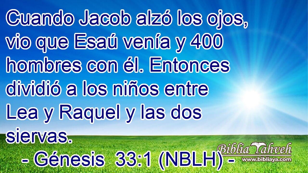  Cuando Jacob alzó los ojos, vio que Esaú venía y 400 hombres con él. Entonces dividió a los niños entre Lea y Raquel y las dos siervas. 