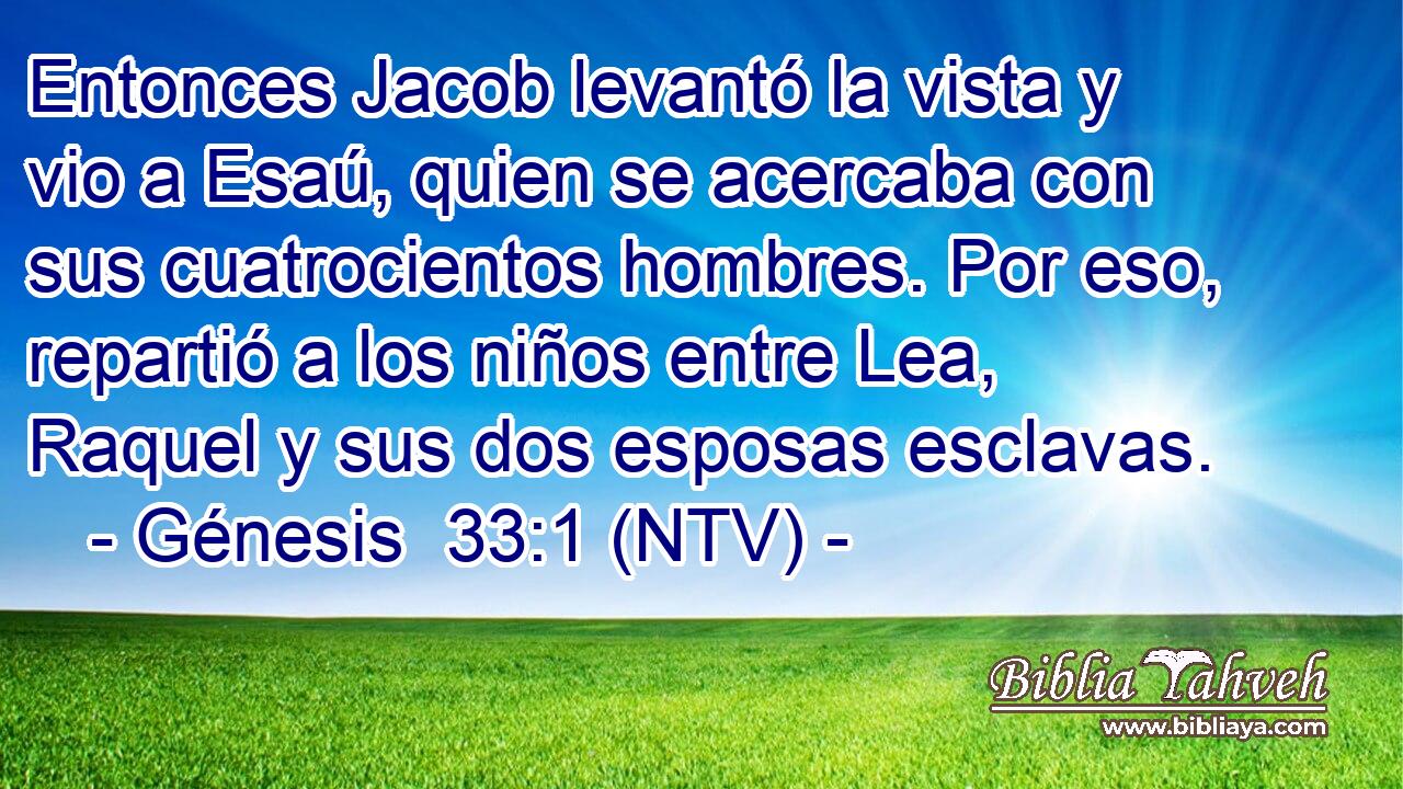 Entonces Jacob levantó la vista y vio a Esaú, quien se acercaba con sus cuatrocientos hombres. Por eso, repartió a los niños entre Lea, Raquel y sus dos esposas esclavas.