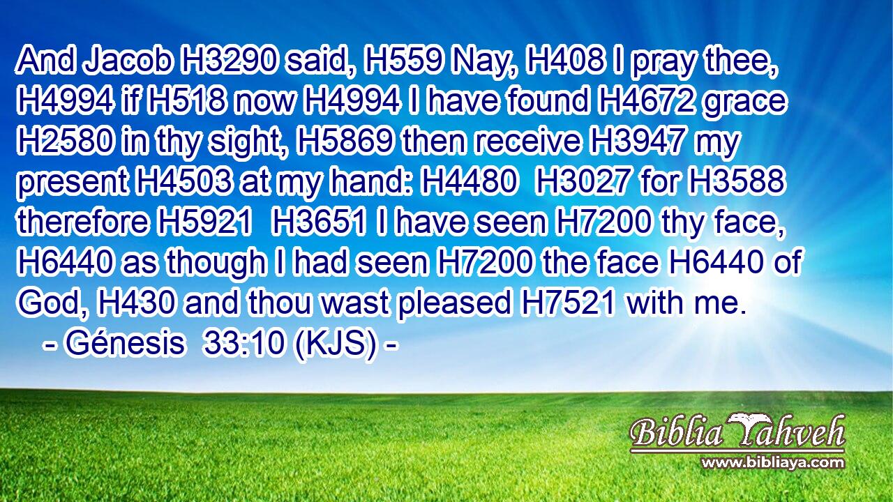 And Jacob H3290 said, H559 Nay, H408 I pray thee, H4994 if H518 now H4994 I have found H4672 grace H2580 in thy sight, H5869 then receive H3947 my present H4503 at my hand: H4480  H3027 for H3588 therefore H5921  H3651 I have seen H7200 thy face, H6440 as though I had seen H7200 the face H6440 of God, H430 and thou wast pleased H7521 with me.