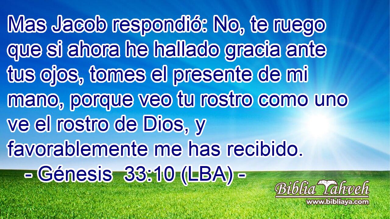 Mas Jacob respondió: No, te ruego que si ahora he hallado gracia ante tus ojos, tomes el presente de mi mano, porque veo tu rostro como uno ve el rostro de Dios, y favorablemente me has recibido.