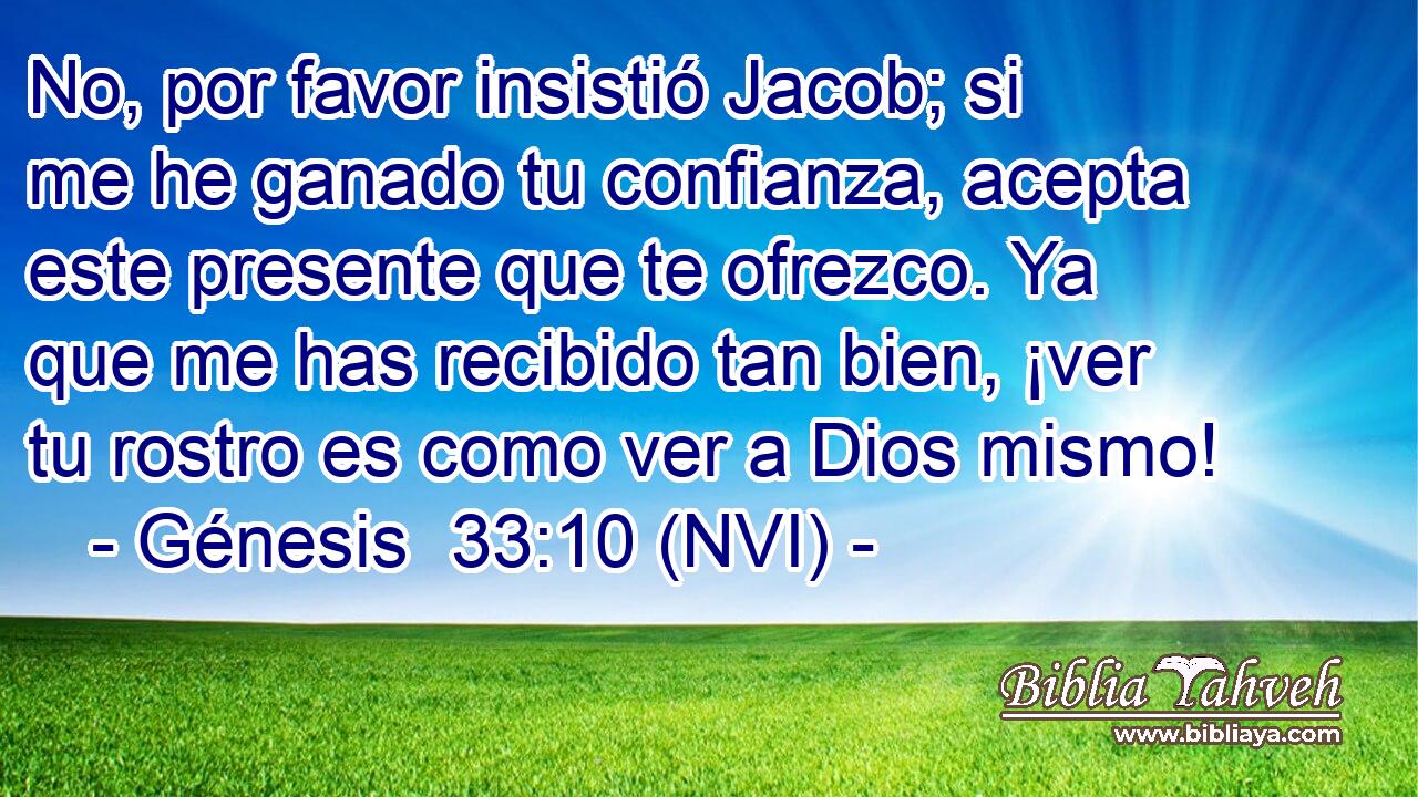  No, por favor insistió Jacob; si me he ganado tu confianza, acepta este presente que te ofrezco. Ya que me has recibido tan bien, ¡ver tu rostro es como ver a Dios mismo! 
