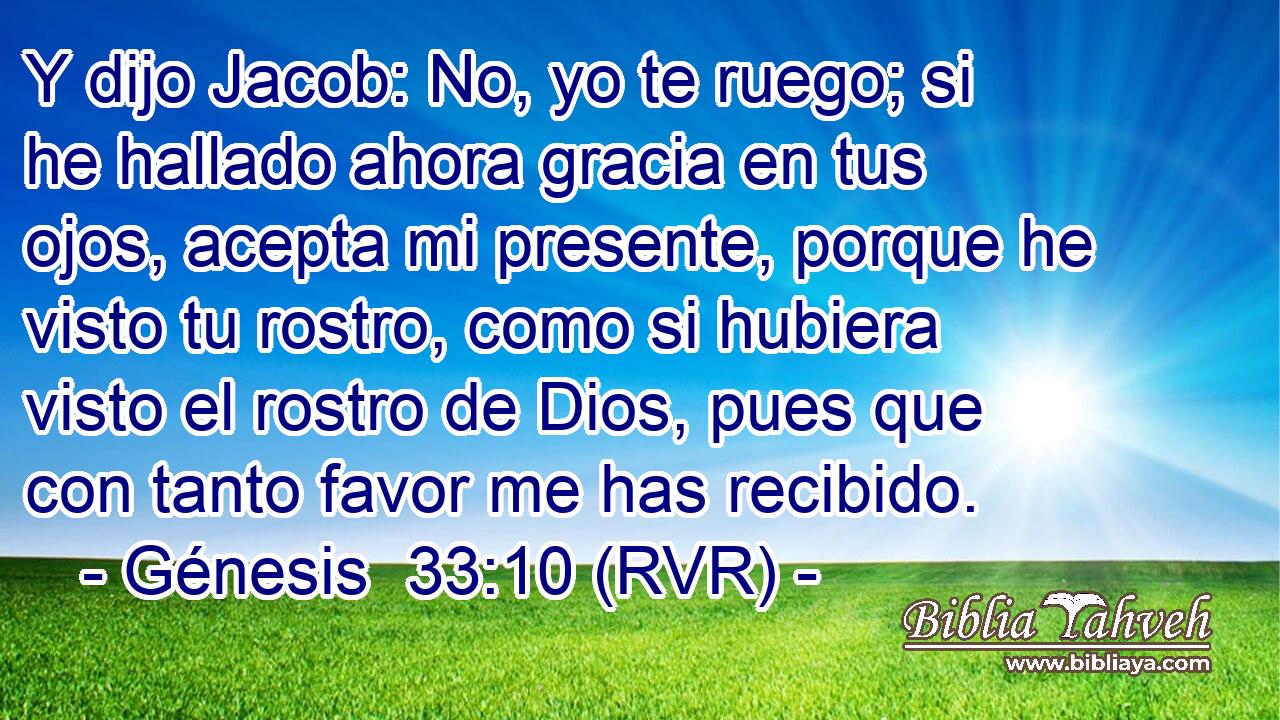 Y dijo Jacob: No, yo te ruego; si he hallado ahora gracia en tus ojos, acepta mi presente, porque he visto tu rostro, como si hubiera visto el rostro de Dios, pues que con tanto favor me has recibido.