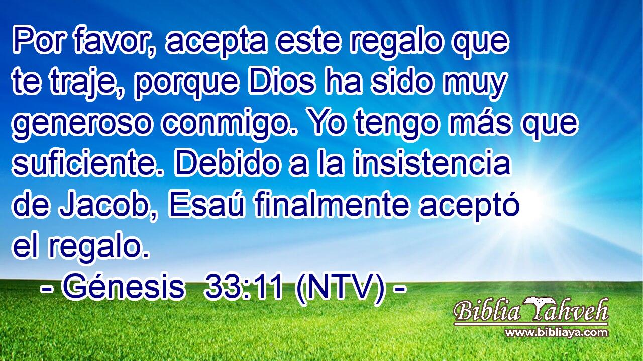 Por favor, acepta este regalo que te traje, porque Dios ha sido muy generoso conmigo. Yo tengo más que suficiente. Debido a la insistencia de Jacob, Esaú finalmente aceptó el regalo.