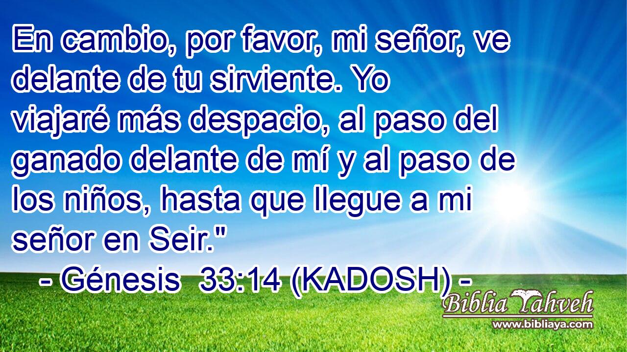  En cambio, por favor, mi señor, ve delante de tu sirviente. Yo viajaré más despacio, al paso del ganado delante de mí y al paso de los niños, hasta que llegue a mi señor en Seir.
