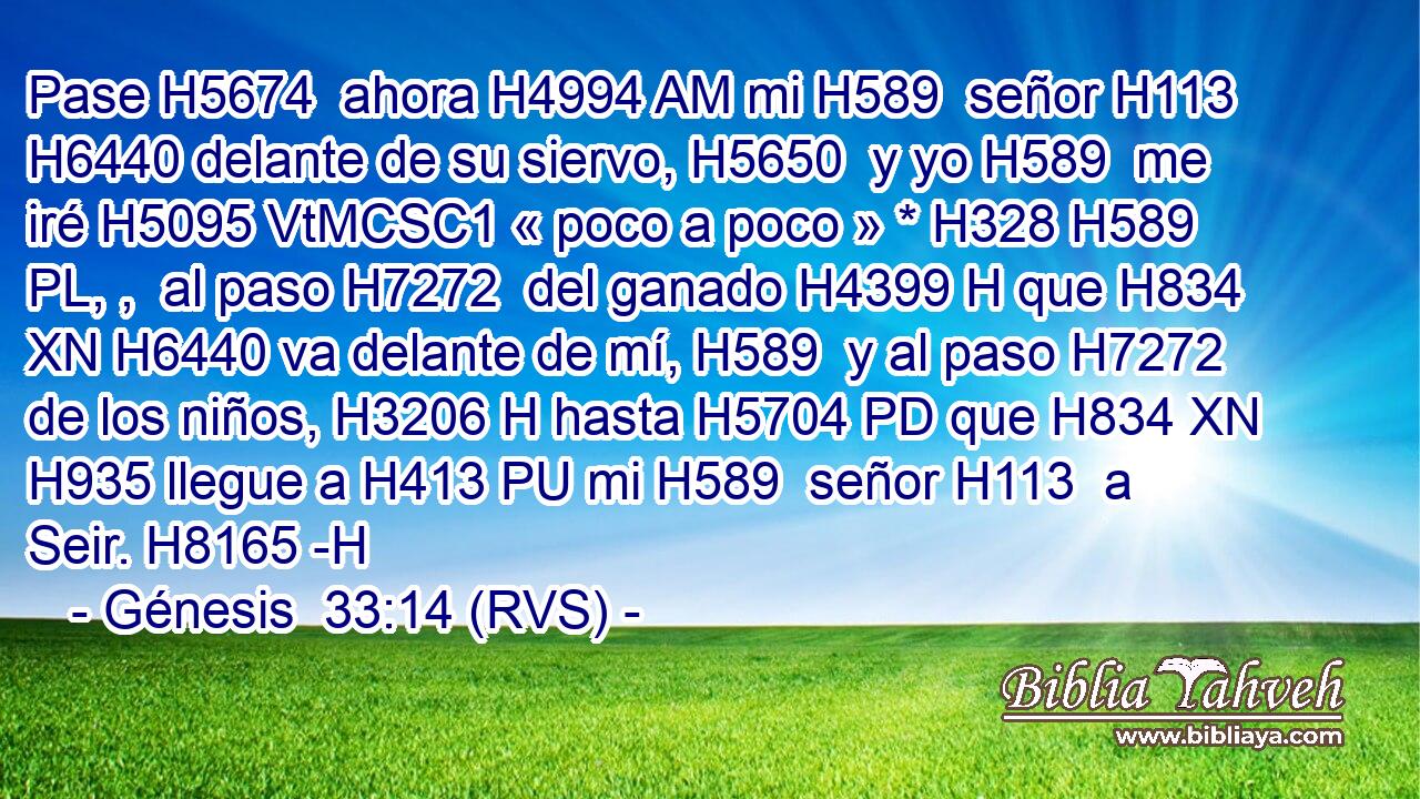 Pase H5674  ahora H4994 AM mi H589  señor H113  H6440 delante de su siervo, H5650  y yo H589  me iré H5095 VtMCSC1 « poco a poco » * H328 H589 PL, ,  al paso H7272  del ganado H4399 H que H834 XN H6440 va delante de mí, H589  y al paso H7272  de los niños, H3206 H hasta H5704 PD que H834 XN H935 llegue a H413 PU mi H589  señor H113  a Seir. H8165 -H 