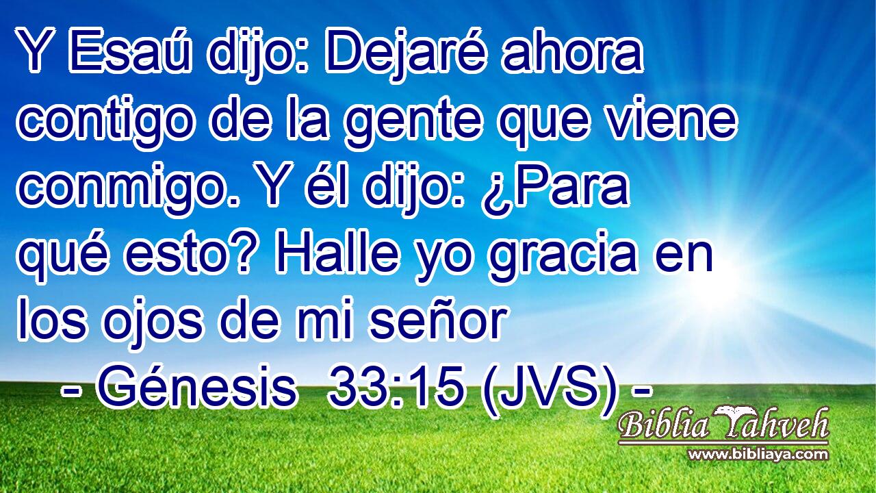 Y Esaú dijo: Dejaré ahora contigo de la gente que viene conmigo. Y él dijo: ¿Para qué esto? Halle yo gracia en los ojos de mi señor