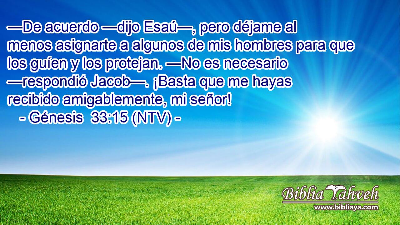 —De acuerdo —dijo Esaú—, pero déjame al menos asignarte a algunos de mis hombres para que los guíen y los protejan. —No es necesario —respondió Jacob—. ¡Basta que me hayas recibido amigablemente, mi señor!