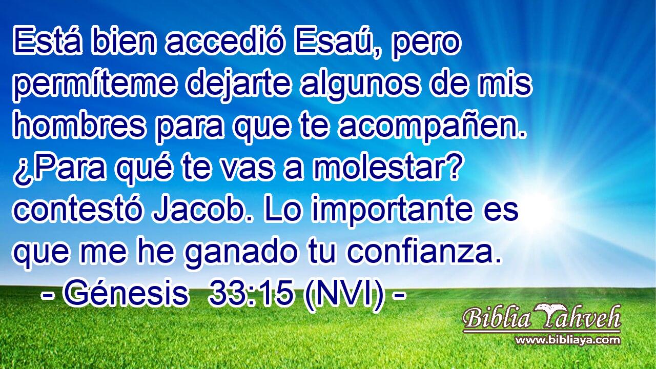  Está bien accedió Esaú, pero permíteme dejarte algunos de mis hombres para que te acompañen. ¿Para qué te vas a molestar? contestó Jacob. Lo importante es que me he ganado tu confianza. 