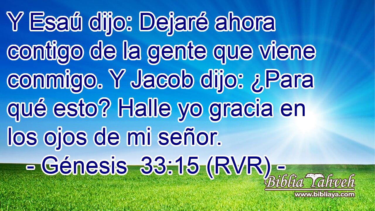 Y Esaú dijo: Dejaré ahora contigo de la gente que viene conmigo. Y Jacob dijo: ¿Para qué esto? Halle yo gracia en los ojos de mi señor.