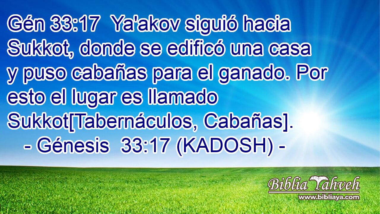  Ya'akov siguió hacia Sukkot, donde se edificó una casa y puso cabañas para el ganado. Por esto el lugar es llamado Sukkot[Tabernáculos, Cabañas]. 