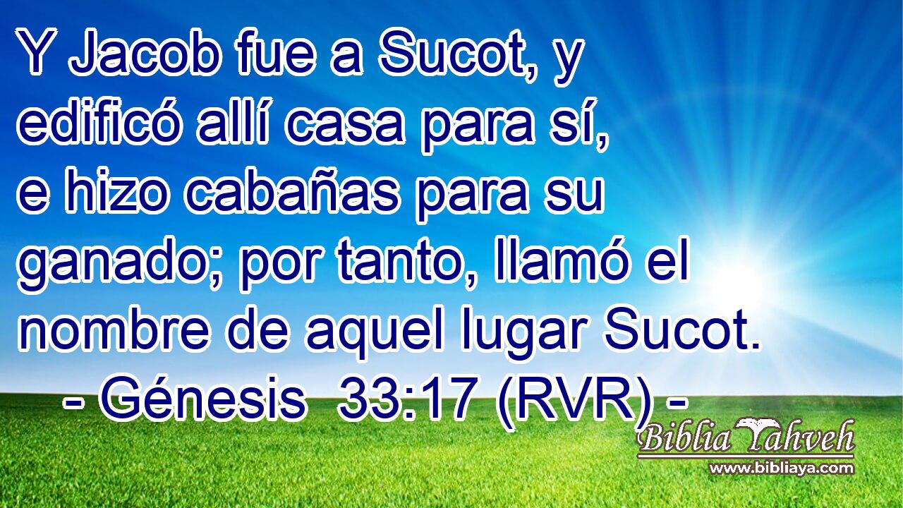 Y Jacob fue a Sucot, y edificó allí casa para sí, e hizo cabañas para su ganado; por tanto, llamó el nombre de aquel lugar Sucot.