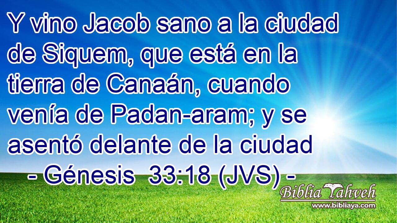 Y vino Jacob sano a la ciudad de Siquem, que está en la tierra de Canaán, cuando venía de Padan-aram; y se asentó delante de la ciudad