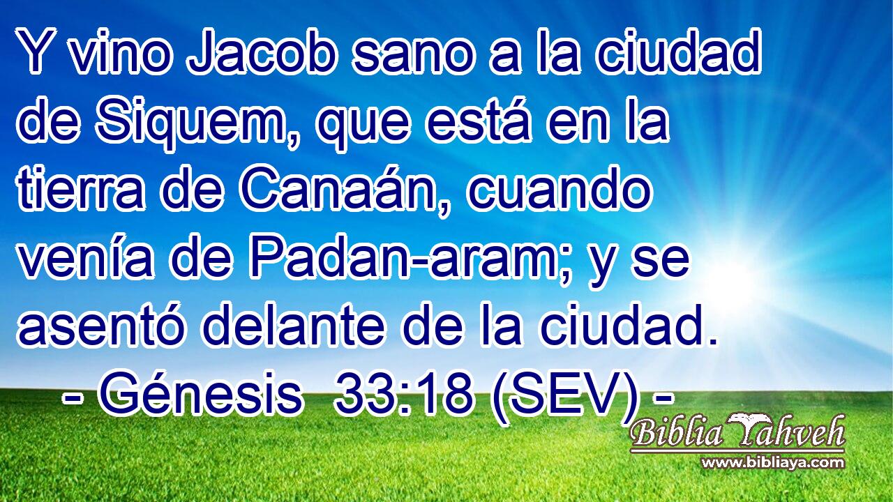 Y vino Jacob sano a la ciudad de Siquem, que está en la tierra de Canaán, cuando venía de Padan-aram; y se asentó delante de la ciudad.