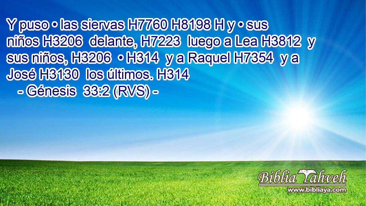 Y puso • las siervas H7760 H8198 H y • sus niños H3206  delante, H7223  luego a Lea H3812  y sus niños, H3206  • H314  y a Raquel H7354  y a José H3130  los últimos. H314  