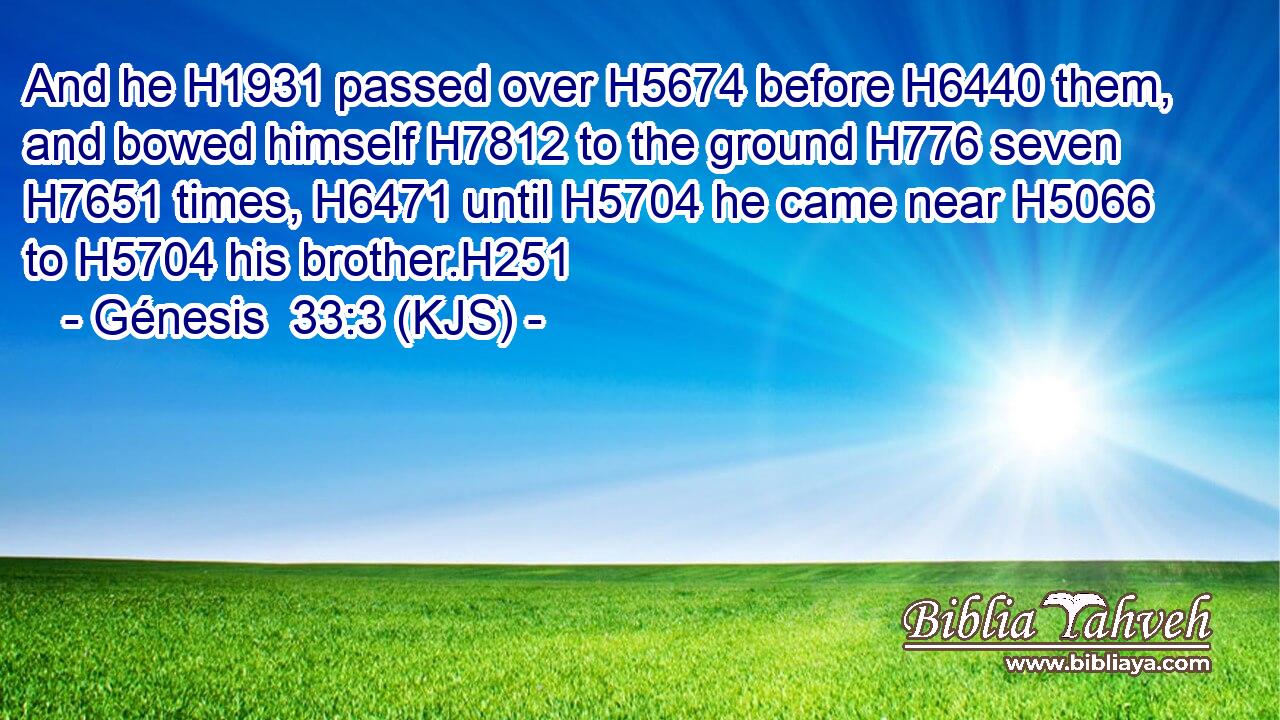 And he H1931 passed over H5674 before H6440 them, and bowed himself H7812 to the ground H776 seven H7651 times, H6471 until H5704 he came near H5066 to H5704 his brother.H251