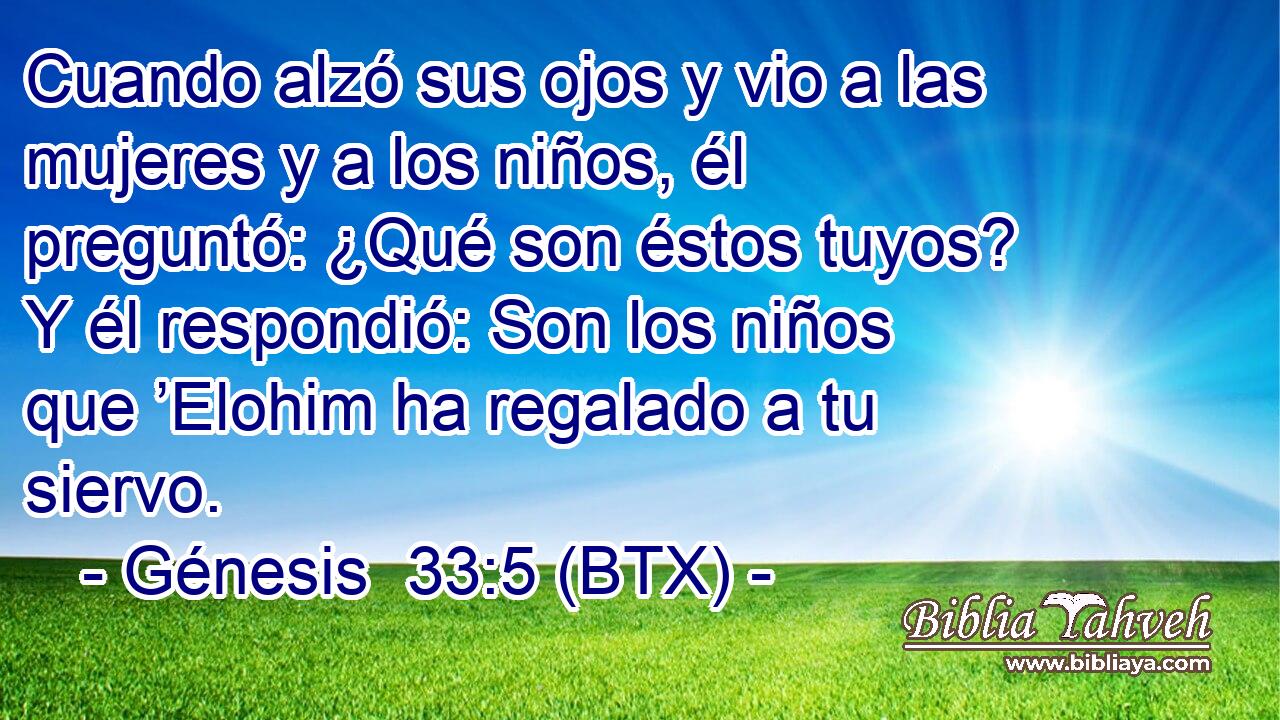 Cuando alzó sus ojos y vio a las mujeres y a los niños, él preguntó: ¿Qué son éstos tuyos? Y él respondió: Son los niños que ’Elohim ha regalado a tu siervo.