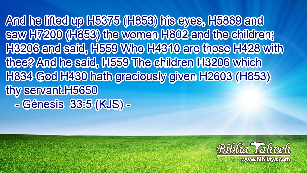 And he lifted up H5375 (H853) his eyes, H5869 and saw H7200 (H853) the women H802 and the children; H3206 and said, H559 Who H4310 are those H428 with thee? And he said, H559 The children H3206 which H834 God H430 hath graciously given H2603 (H853) thy servant.H5650