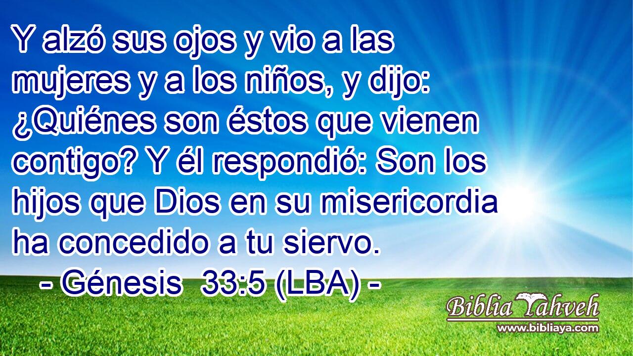 Y alzó sus ojos y vio a las mujeres y a los niños, y dijo: ¿Quiénes son éstos que vienen contigo? Y él respondió: Son los hijos que Dios en su misericordia ha concedido a tu siervo.
