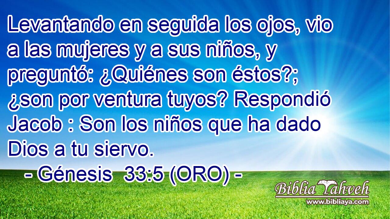  Levantando en seguida los ojos, vio a las mujeres y a sus niños, y preguntó: ¿Quiénes son éstos?; ¿son por ventura tuyos? Respondió Jacob : Son los niños que ha dado Dios a tu siervo. 