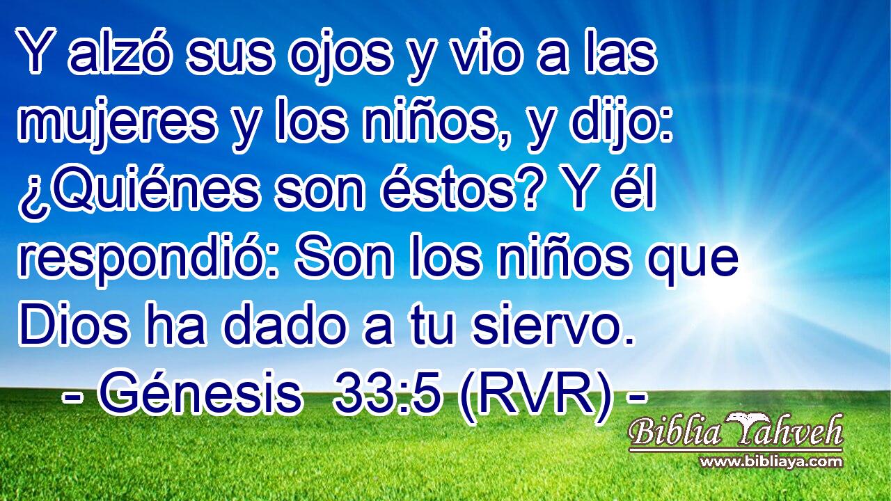 Y alzó sus ojos y vio a las mujeres y los niños, y dijo: ¿Quiénes son éstos? Y él respondió: Son los niños que Dios ha dado a tu siervo.