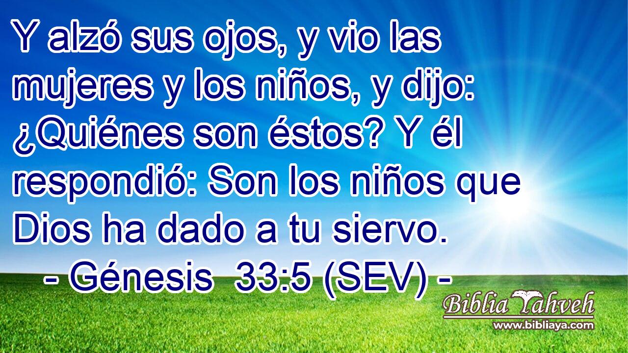 Y alzó sus ojos, y vio las mujeres y los niños, y dijo: ¿Quiénes son éstos? Y él respondió: Son los niños que Dios ha dado a tu siervo.