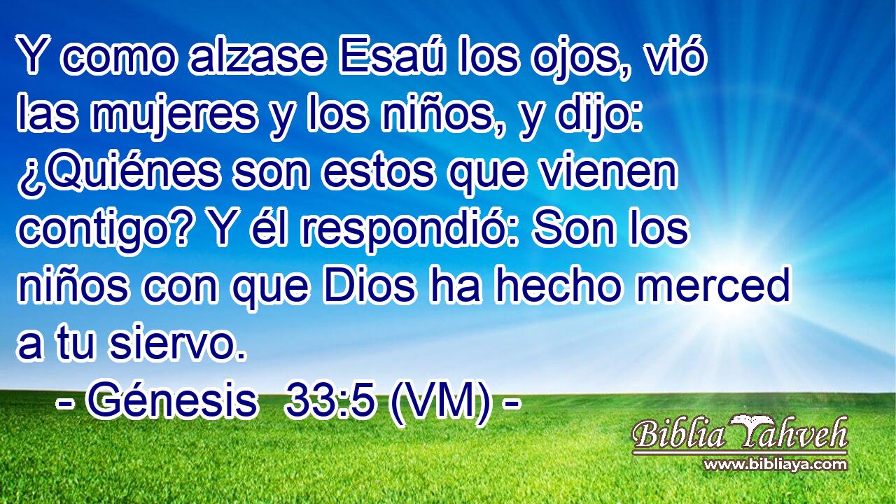  Y como alzase Esaú los ojos, vió las mujeres y los niños, y dijo: ¿Quiénes son estos que vienen contigo? Y él respondió: Son los niños con que Dios ha hecho merced a tu siervo. 