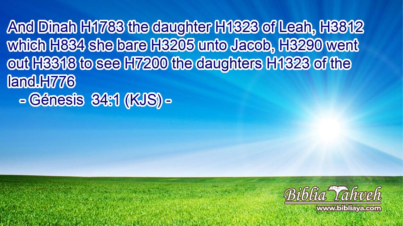 And Dinah H1783 the daughter H1323 of Leah, H3812 which H834 she bare H3205 unto Jacob, H3290 went out H3318 to see H7200 the daughters H1323 of the land.H776