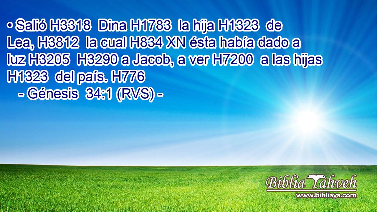 • Salió H3318  Dina H1783  la hija H1323  de Lea, H3812  la cual H834 XN ésta había dado a luz H3205  H3290 a Jacob, a ver H7200  a las hijas H1323  del país. H776  
