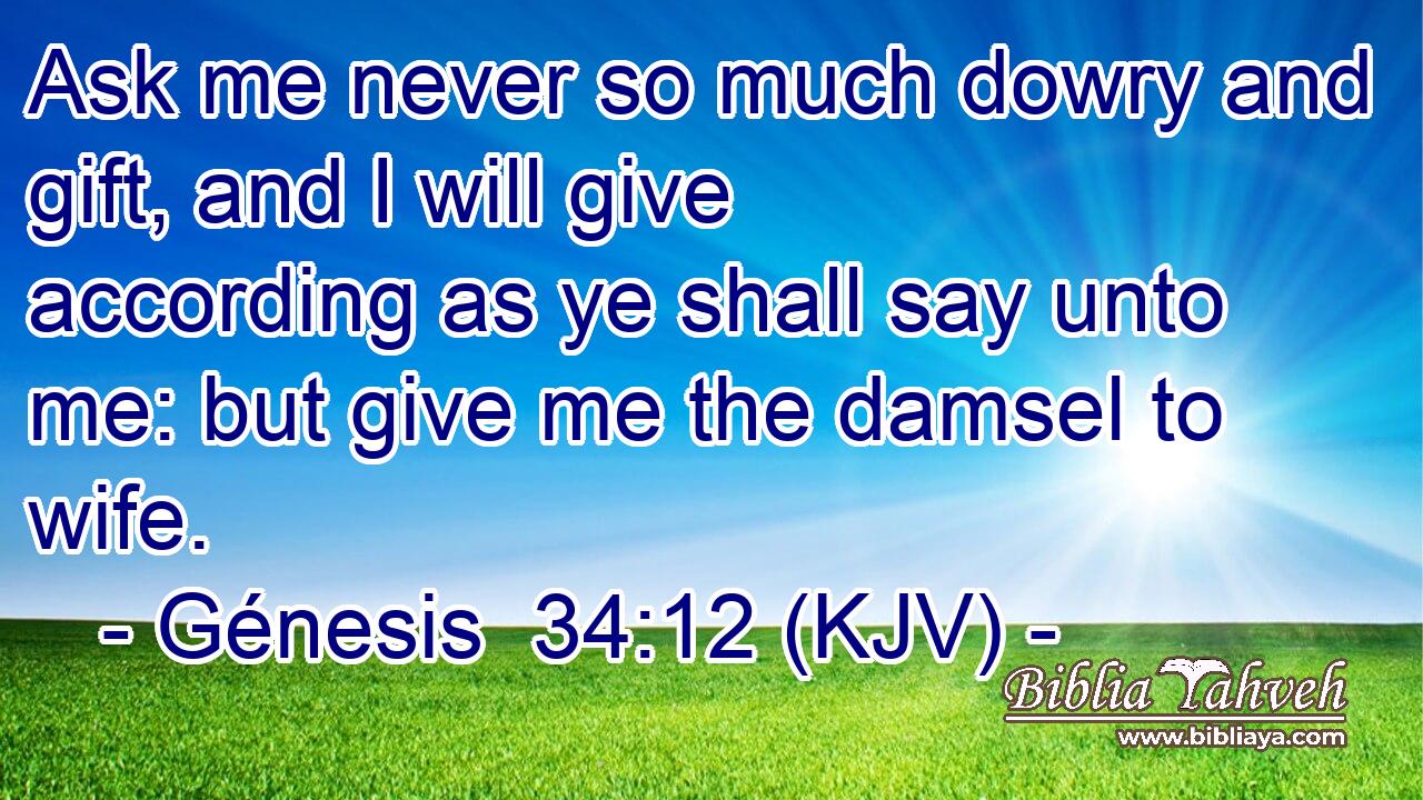 Ask me never so much dowry and gift, and I will give according as ye shall say unto me: but give me the damsel to wife.