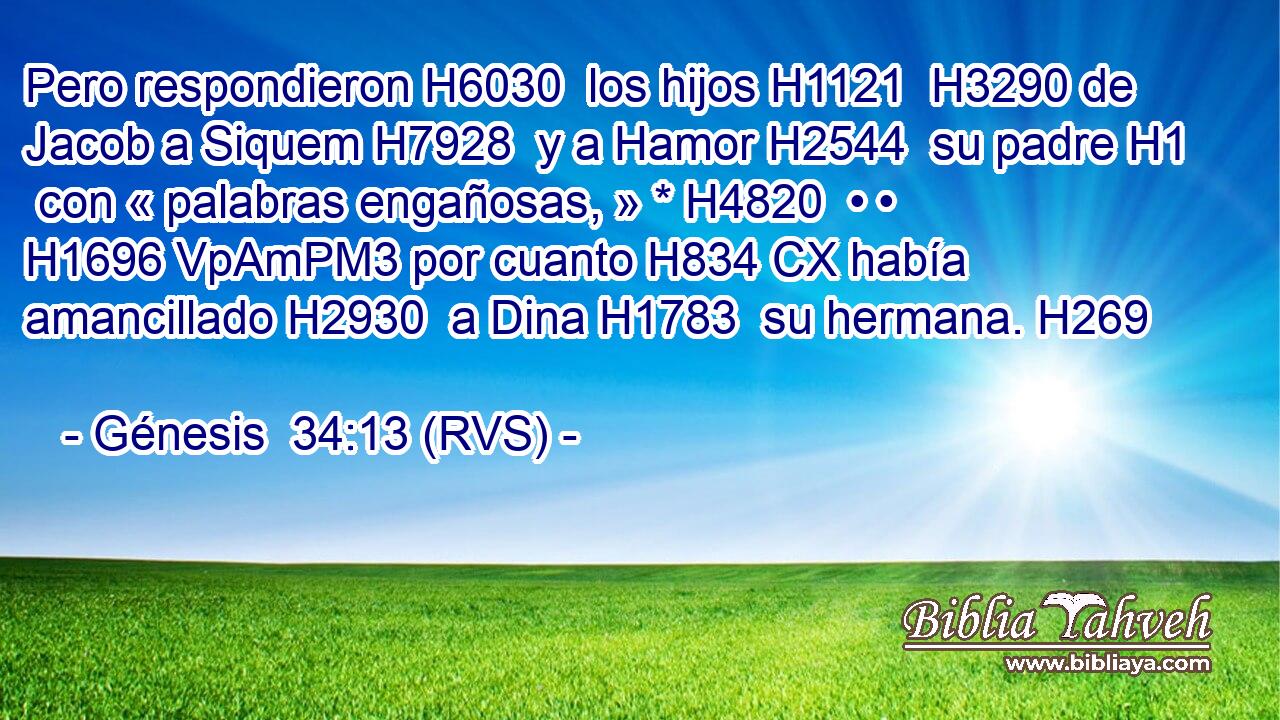Pero respondieron H6030  los hijos H1121  H3290 de Jacob a Siquem H7928  y a Hamor H2544  su padre H1  con « palabras engañosas, » * H4820  • • H1696 VpAmPM3 por cuanto H834 CX había amancillado H2930  a Dina H1783  su hermana. H269  