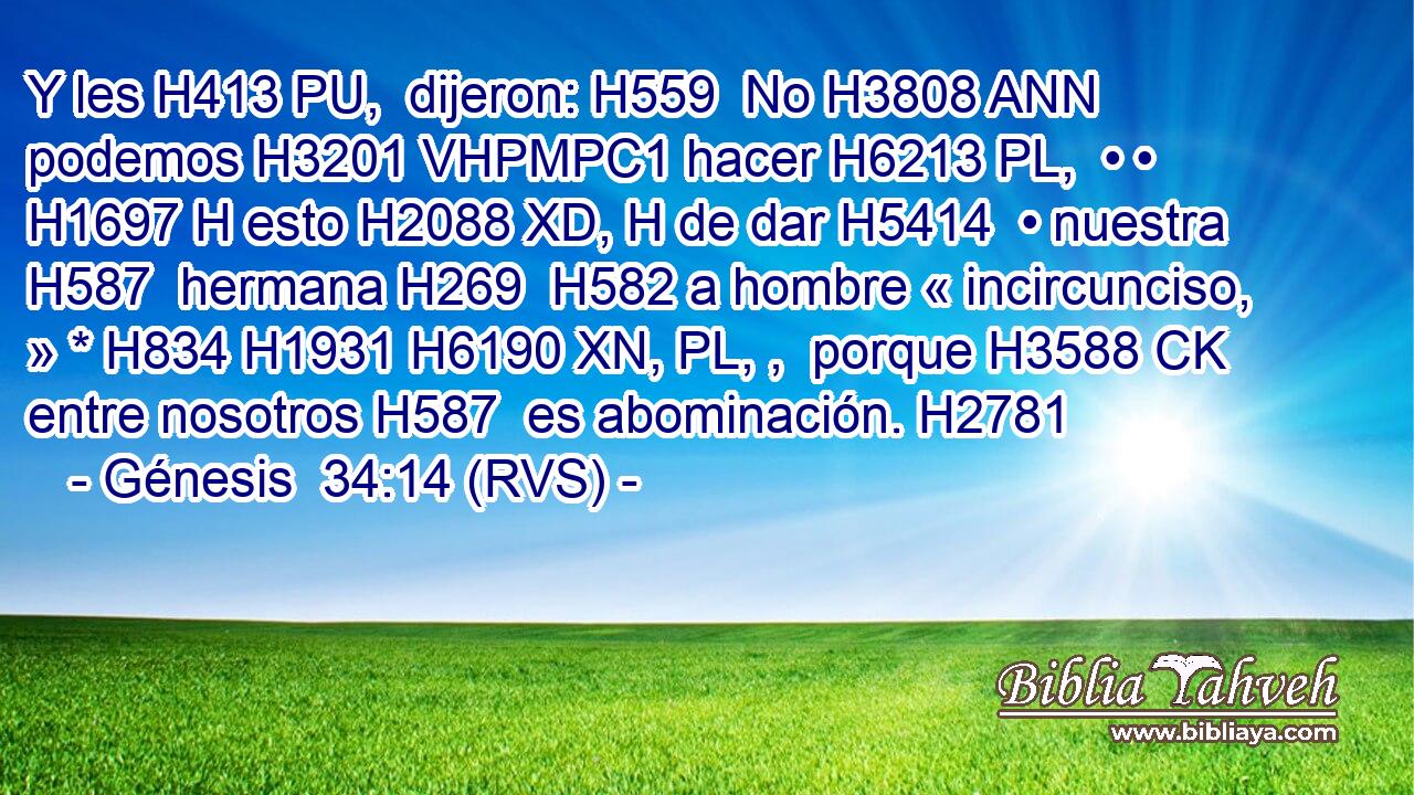 Y les H413 PU,  dijeron: H559  No H3808 ANN podemos H3201 VHPMPC1 hacer H6213 PL,  • • H1697 H esto H2088 XD, H de dar H5414  • nuestra H587  hermana H269  H582 a hombre « incircunciso, » * H834 H1931 H6190 XN, PL, ,  porque H3588 CK entre nosotros H587  es abominación. H2781  
