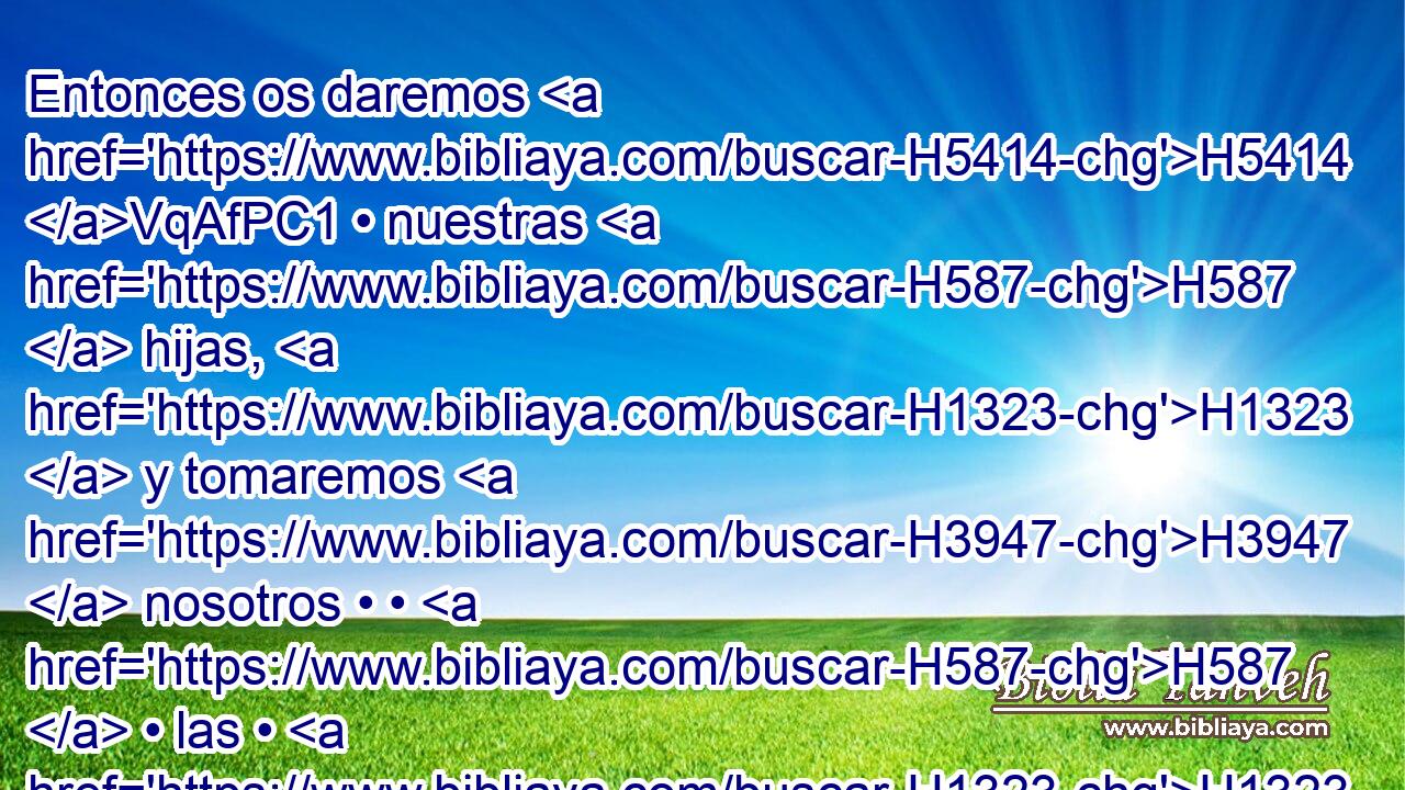 Entonces os daremos H5414 VqAfPC1 • nuestras H587  hijas, H1323  y tomaremos H3947  nosotros • • H587  • las • H1323  vuestras; y habitaremos H3427 VqAfPC1 H854 con H853 PW vosotros, y seremos H1961 VqAfPC1 • un H259  pueblo. H5971  