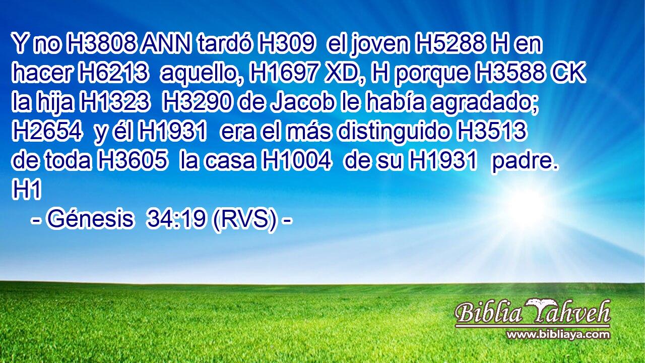 Y no H3808 ANN tardó H309  el joven H5288 H en hacer H6213  aquello, H1697 XD, H porque H3588 CK la hija H1323  H3290 de Jacob le había agradado; H2654  y él H1931  era el más distinguido H3513  de toda H3605  la casa H1004  de su H1931  padre. H1  