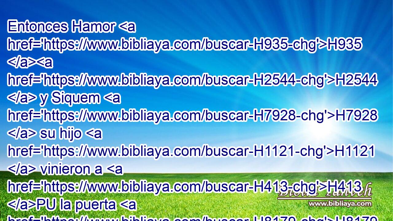Entonces Hamor H935 H2544  y Siquem H7928  su hijo H1121  vinieron a H413 PU la puerta H8179  de su ciudad, H5892  y hablaron H1696 VpAmPM3 a H413 PU los varones H582  de su ciudad, H5892  diciendo: H559 PL,  