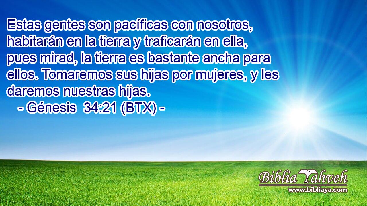 Estas gentes son pacíficas con nosotros, habitarán en la tierra y traficarán en ella, pues mirad, la tierra es bastante ancha para ellos. Tomaremos sus hijas por mujeres, y les daremos nuestras hijas.