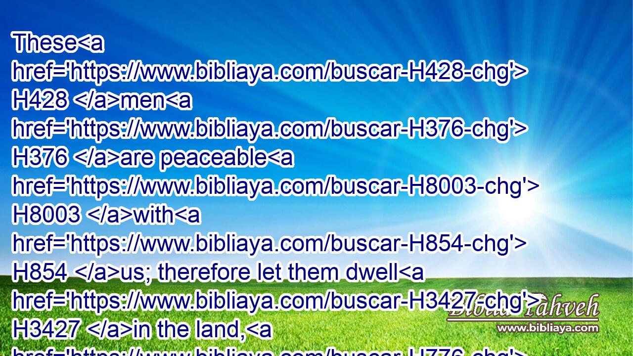These H428 men H376 are peaceable H8003 with H854 us; therefore let them dwell H3427 in the land, H776 and trade H5503 therein; for the land, H776 behold, H2009 it is large enough H7342  H3027 for H6440 them; let us take H3947 (H853) their daughters H1323 to us for wives, H802 and let us give H5414 them our daughters.H1323