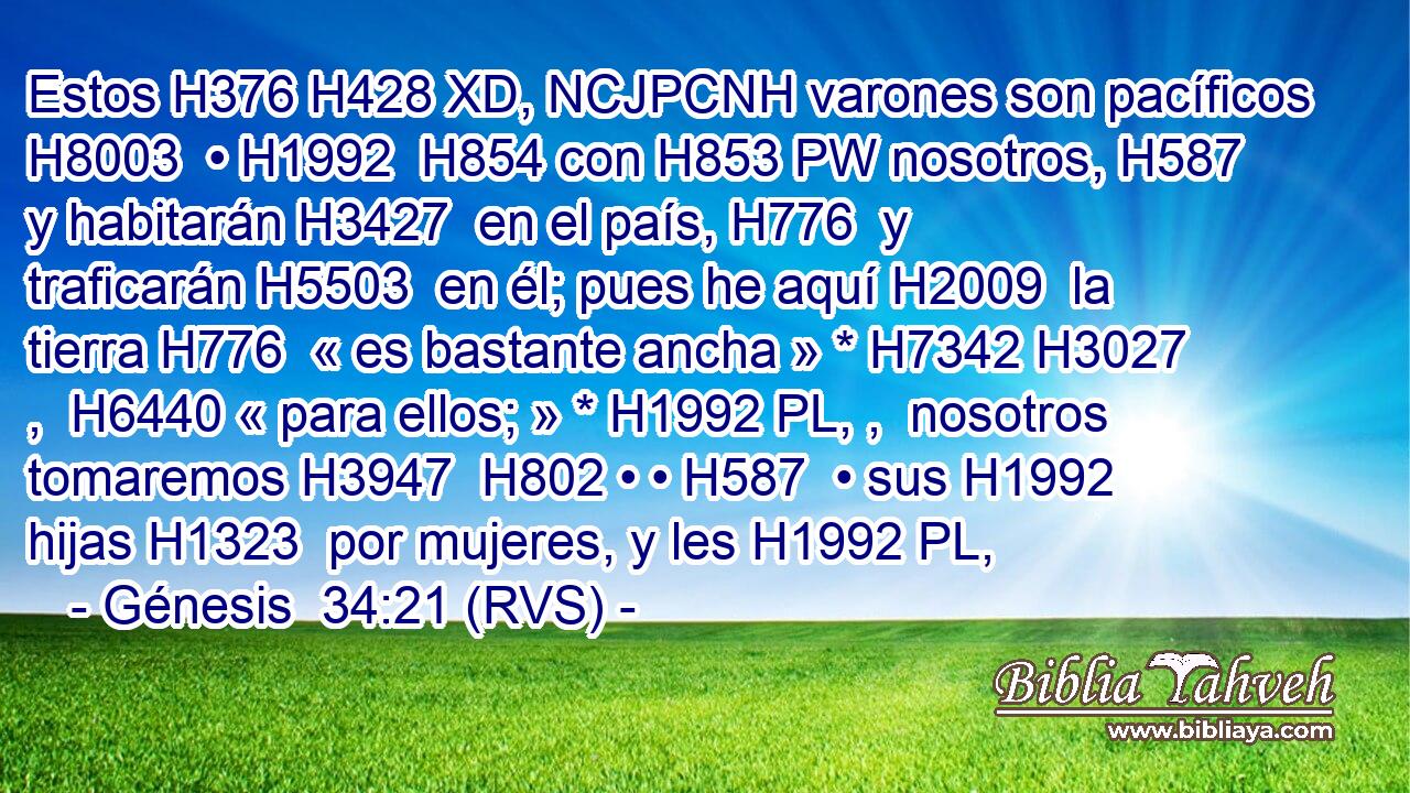 Estos H376 H428 XD, NCJPCNH varones son pacíficos H8003  • H1992  H854 con H853 PW nosotros, H587  y habitarán H3427  en el país, H776  y traficarán H5503  en él; pues he aquí H2009  la tierra H776  « es bastante ancha » * H7342 H3027 ,  H6440 « para ellos; » * H1992 PL, ,  nosotros tomaremos H3947  H802 • • H587  • sus H1992  hijas H1323  por mujeres, y les H1992 PL, 