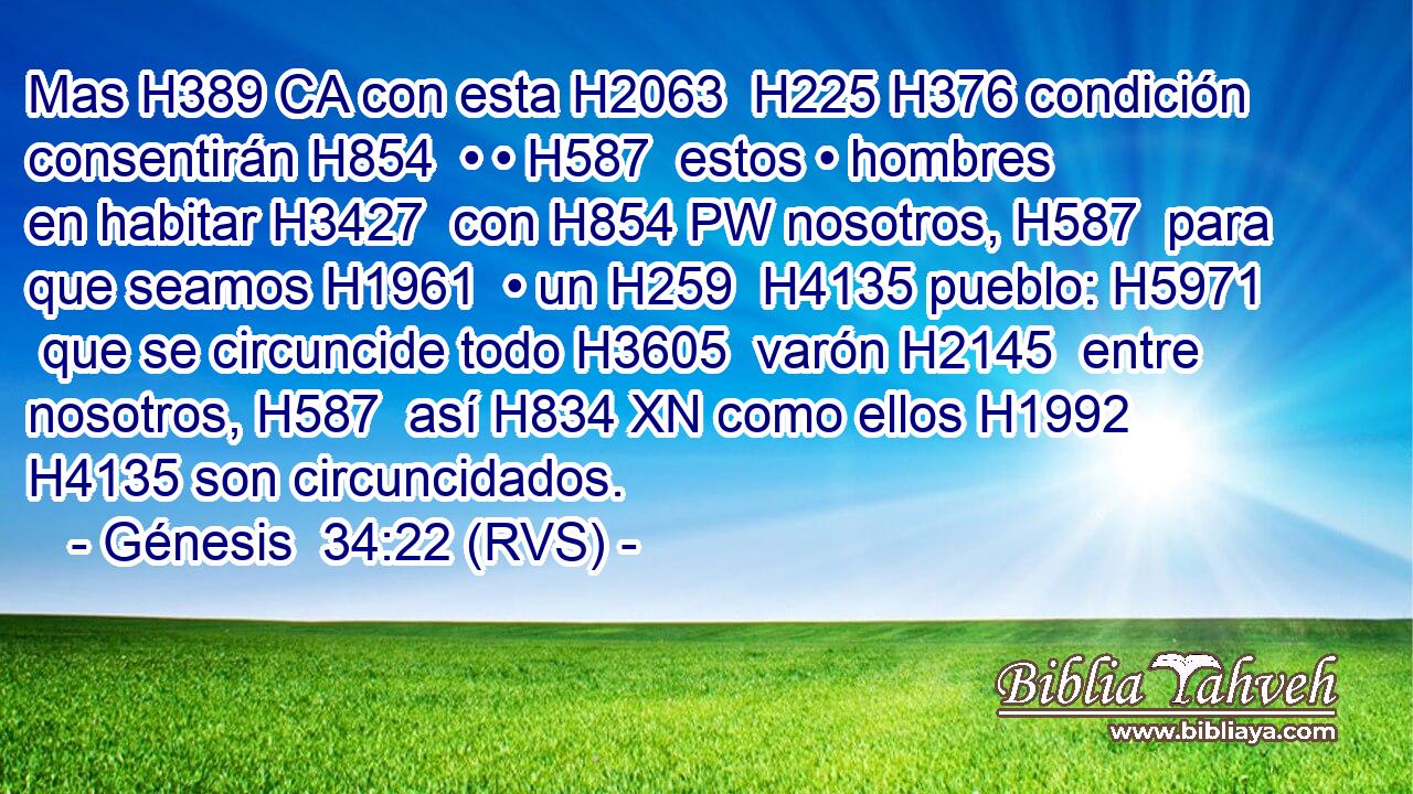 Mas H389 CA con esta H2063  H225 H376 condición consentirán H854  • • H587  estos • hombres en habitar H3427  con H854 PW nosotros, H587  para que seamos H1961  • un H259  H4135 pueblo: H5971  que se circuncide todo H3605  varón H2145  entre nosotros, H587  así H834 XN como ellos H1992  H4135 son circuncidados. 